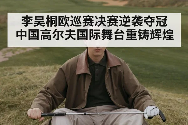 李昊桐欧巡赛决赛逆袭夺冠 中国高尔夫国际舞台重铸辉煌