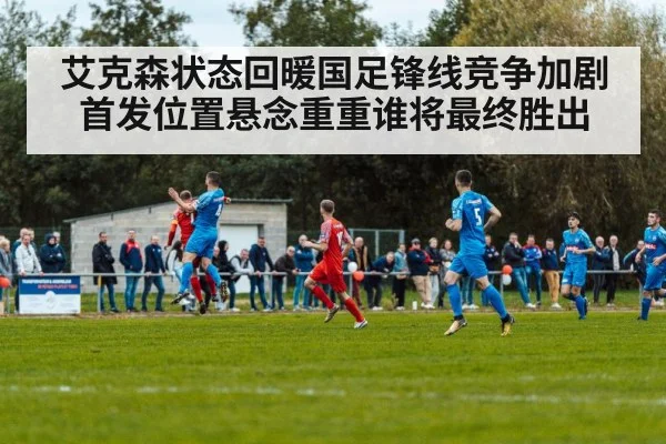 艾克森状态回暖国足锋线竞争加剧首发位置悬念重重谁将最终胜出